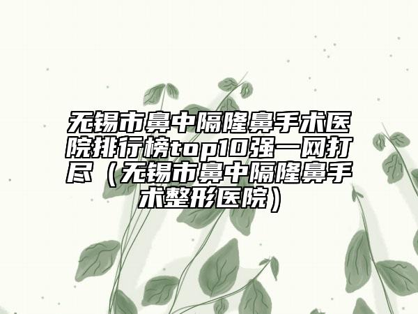 无锡市鼻中隔隆鼻手术医院排行榜top10强一网打尽（无锡市鼻中隔隆鼻手术整形医院）
