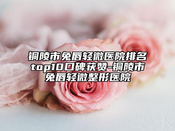 铜陵市兔唇轻微医院排名top10口碑获赞-铜陵市兔唇轻微整形医院