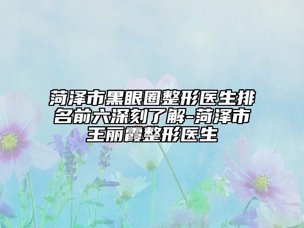 菏泽市黑眼圈整形医生排名前六深刻了解-菏泽市王丽霞整形医生