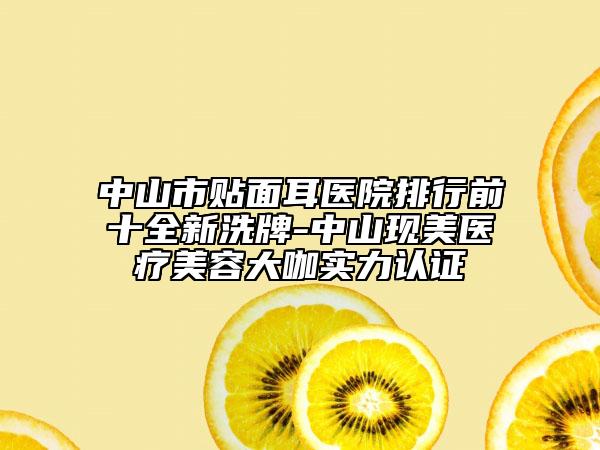 中山市贴面耳医院排行前十全新洗牌-中山现美医疗美容大咖实力认证