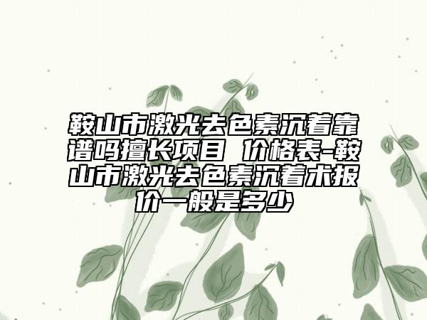 鞍山市激光去色素沉着靠谱吗擅长项目 价格表-鞍山市激光去色素沉着术报价一般是多少