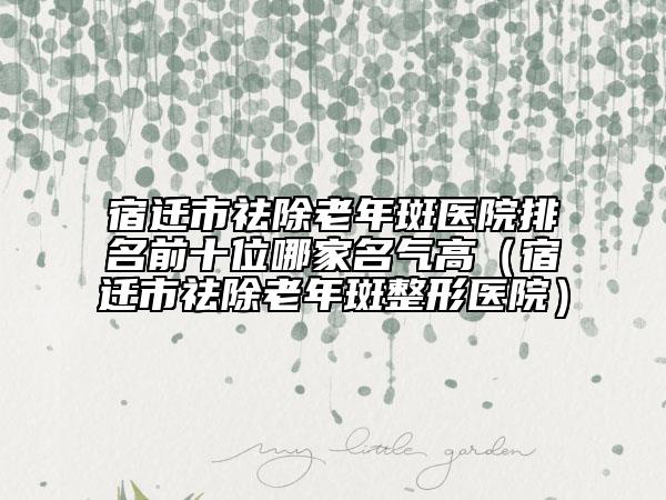宿迁市祛除老年斑医院排名前十位哪家名气高（宿迁市祛除老年斑整形医院）
