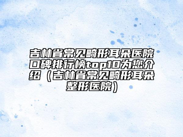 吉林省常见畸形耳朵医院口碑排行榜top10为您介绍（吉林省常见畸形耳朵整形医院）