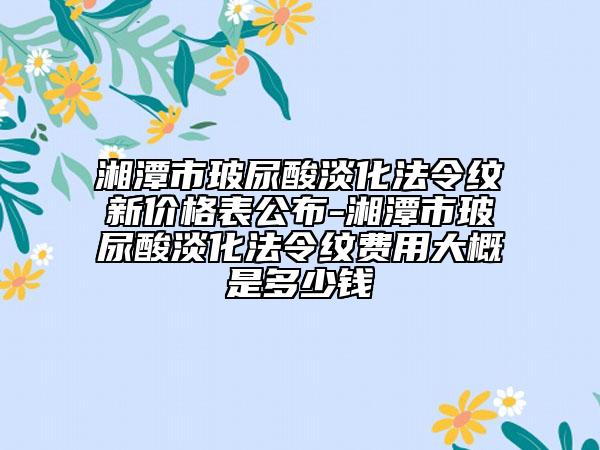 湘潭市玻尿酸淡化法令纹新价格表公布-湘潭市玻尿酸淡化法令纹费用大概是多少钱