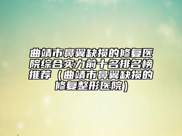 曲靖市鼻翼缺损的修复医院综合实力前十名排名榜推荐（曲靖市鼻翼缺损的修复整形医院）