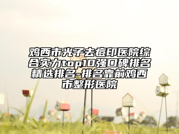 鸡西市光子去痘印医院综合实力top10强口碑排名精选排名-排名靠前鸡西市整形医院
