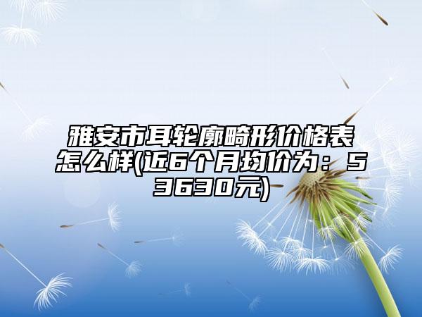 雅安市耳轮廓畸形价格表怎么样(近6个月均价为：53630元)