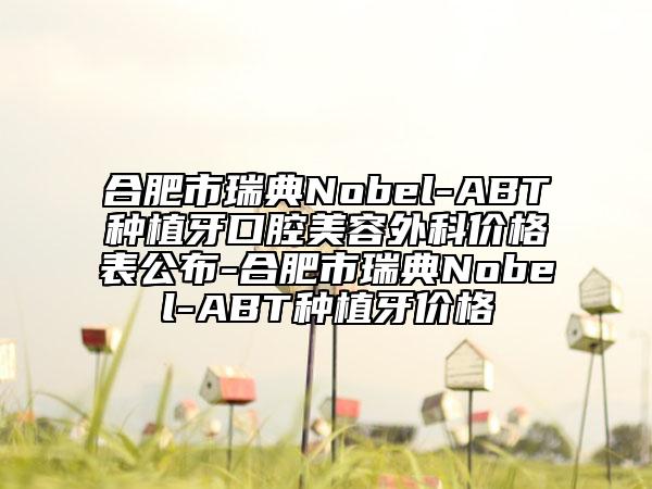 合肥市瑞典Nobel-ABT种植牙口腔美容外科价格表公布-合肥市瑞典Nobel-ABT种植牙价格