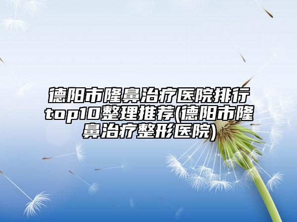 德阳市隆鼻治疗医院排行top10整理推荐(德阳市隆鼻治疗整形医院)
