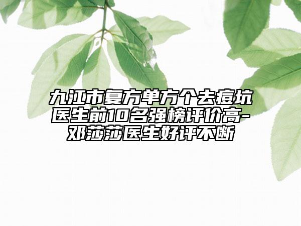 九江市复方单方个去痘坑医生前10名强榜评价高-邓莎莎医生好评不断