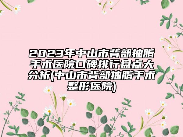 2023年中山市背部抽脂手术医院口碑排行盘点大分析(中山市背部抽脂手术整形医院)