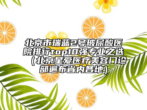北京市瑞蓝2号玻尿酸医院排行top10强专业之选（北京星爱医疗美容门诊部遍布省内各地）