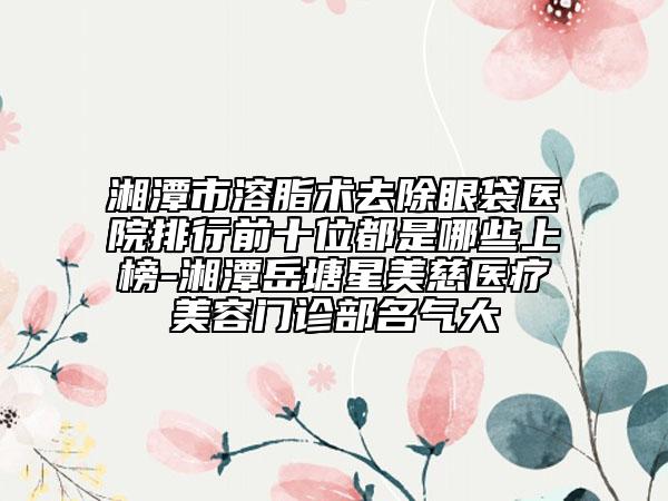 湘潭市溶脂术去除眼袋医院排行前十位都是哪些上榜-湘潭岳塘星美慈医疗美容门诊部名气大