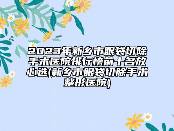 2023年新乡市眼袋切除手术医院排行榜前十名放心选(新乡市眼袋切除手术整形医院)