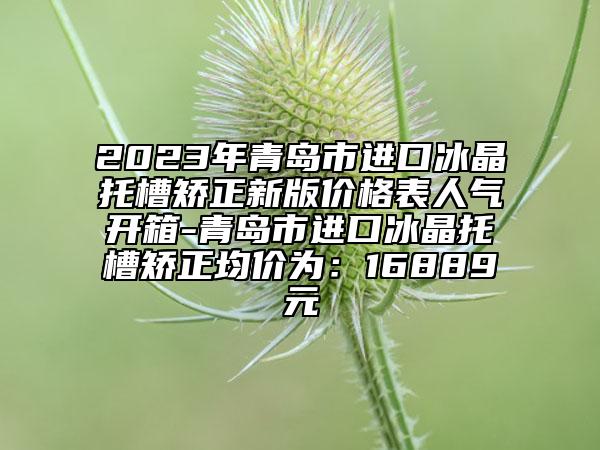 2023年青岛市进口冰晶托槽矫正新版价格表人气开箱-青岛市进口冰晶托槽矫正均价为：16889元