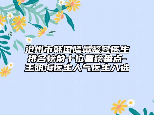 沧州市韩国隆鼻整容医生排名榜前十位重磅盘点-王明海医生人气医生入选