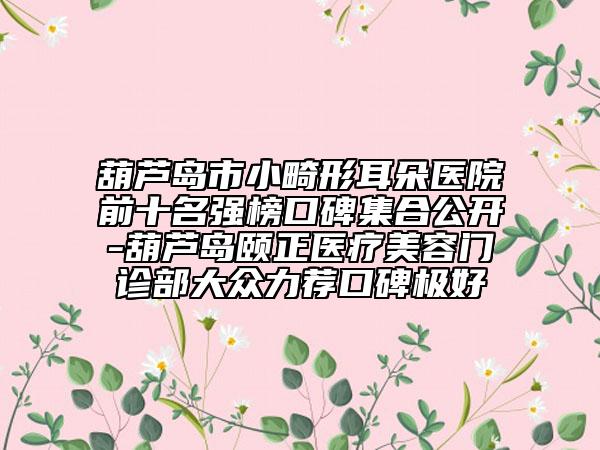 葫芦岛市小畸形耳朵医院前十名强榜口碑集合公开-葫芦岛颐正医疗美容门诊部大众力荐口碑极好