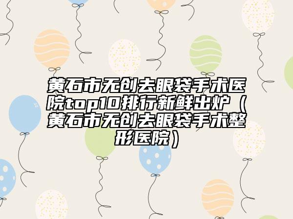 黄石市无创去眼袋手术医院top10排行新鲜出炉（黄石市无创去眼袋手术整形医院）