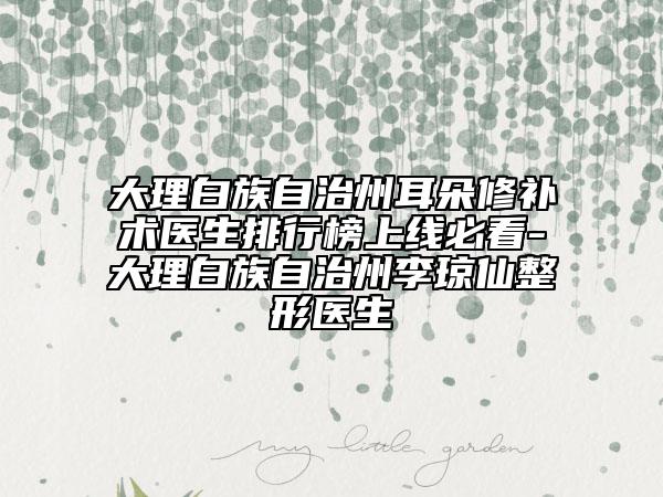 大理白族自治州耳朵修补术医生排行榜上线必看-大理白族自治州李琼仙整形医生