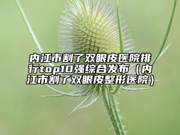 内江市割了双眼皮医院排行top10强综合发布（内江市割了双眼皮整形医院）