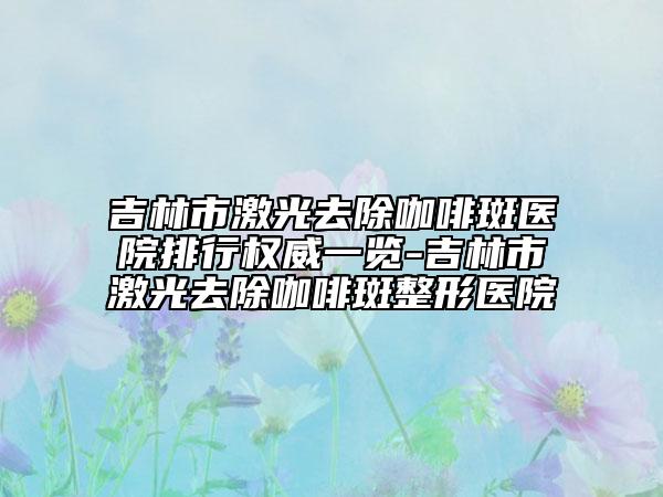 吉林市激光去除咖啡斑医院排行权威一览-吉林市激光去除咖啡斑整形医院