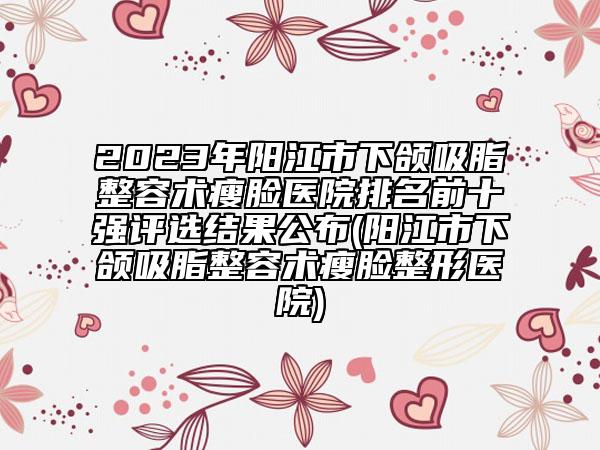 2023年阳江市下颌吸脂整容术瘦脸医院排名前十强评选结果公布(阳江市下颌吸脂整容术瘦脸整形医院)