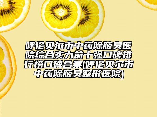 呼伦贝尔市中药除腋臭医院综合实力前十强口碑排行榜口碑合集(呼伦贝尔市中药除腋臭整形医院)