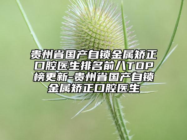 贵州省国产自锁金属矫正口腔医生排名前八TOP榜更新-贵州省国产自锁金属矫正口腔医生