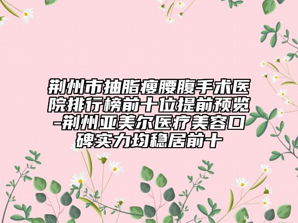 荆州市抽脂瘦腰腹手术医院排行榜前十位提前预览-荆州亚美尔医疗美容口碑实力均稳居前十