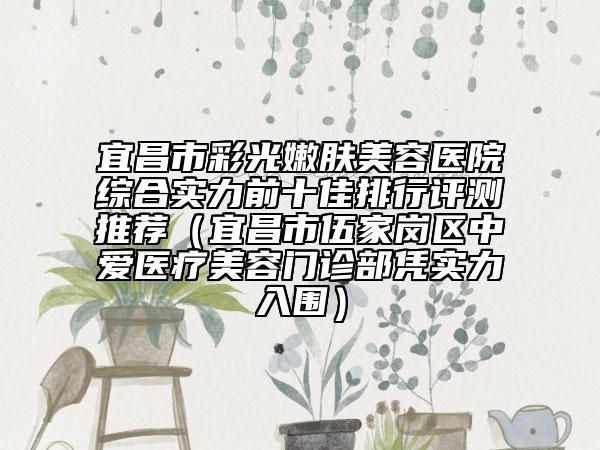 宜昌市彩光嫩肤美容医院综合实力前十佳排行评测推荐（宜昌市伍家岗区中爱医疗美容门诊部凭实力入围）