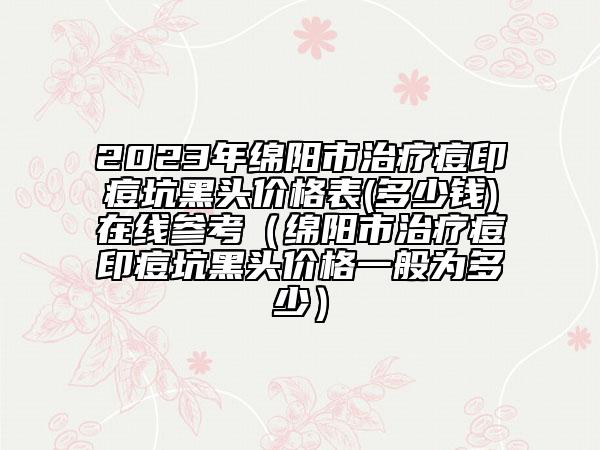 2023年绵阳市治疗痘印痘坑黑头价格表(多少钱)在线参考（绵阳市治疗痘印痘坑黑头价格一般为多少）