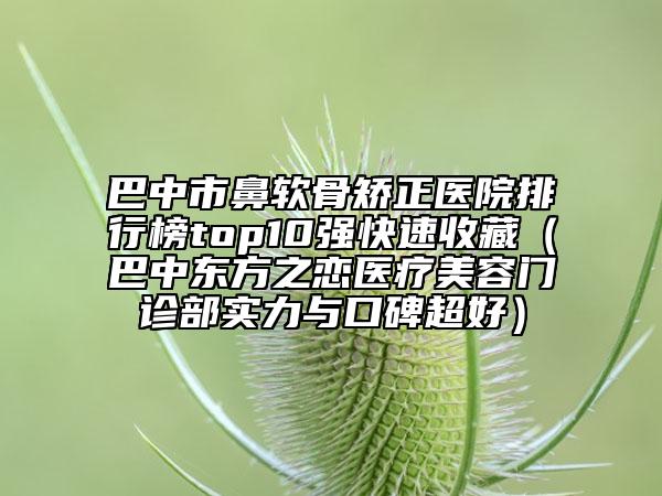 巴中市鼻软骨矫正医院排行榜top10强快速收藏（巴中东方之恋医疗美容门诊部实力与口碑超好）