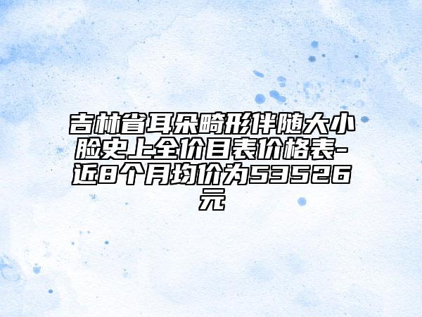 吉林省耳朵畸形伴随大小脸史上全价目表价格表-近8个月均价为53526元