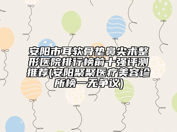 安阳市耳软骨垫鼻尖术整形医院排行榜前十强评测推荐(安阳聚聚医疗美容诊所榜一无争议)