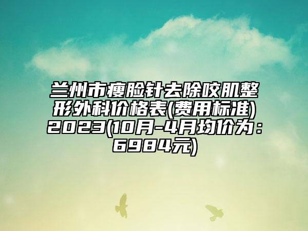 兰州市瘦脸针去除咬肌整形外科价格表(费用标准)2023(10月-4月均价为：6984元)