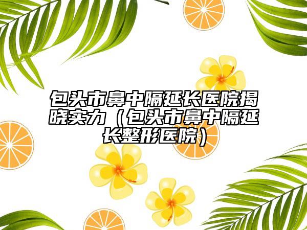 包头市鼻中隔延长医院揭晓实力（包头市鼻中隔延长整形医院）