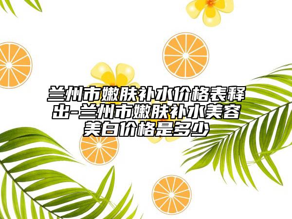 兰州市嫩肤补水价格表释出-兰州市嫩肤补水美容美白价格是多少