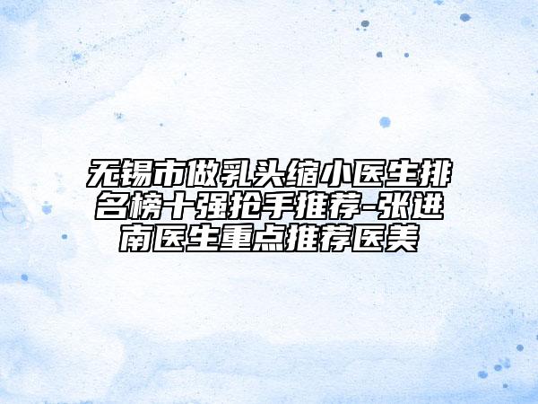无锡市做乳头缩小医生排名榜十强抢手推荐-张进南医生重点推荐医美