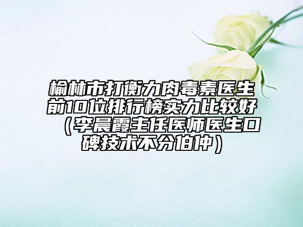 榆林市打衡力肉毒素医生前10位排行榜实力比较好（李晨霞主任医师医生口碑技术不分伯仲）