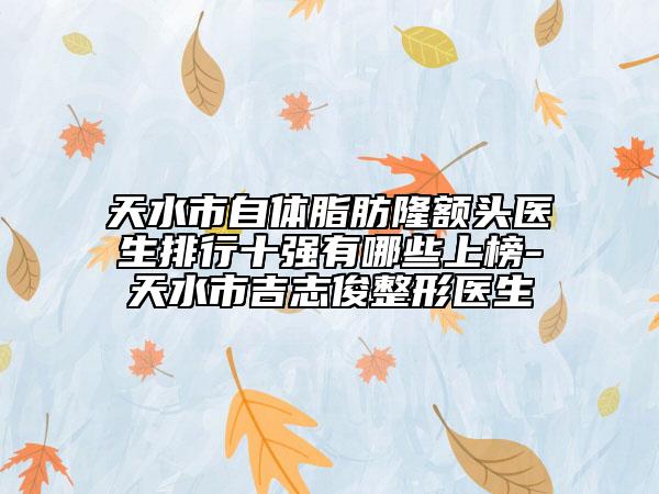 天水市自体脂肪隆额头医生排行十强有哪些上榜-天水市吉志俊整形医生