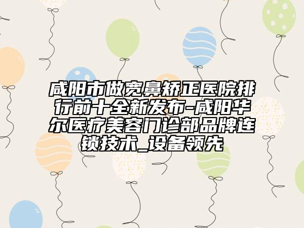 咸阳市做宽鼻矫正医院排行前十全新发布-咸阳华尔医疗美容门诊部品牌连锁技术_设备领先