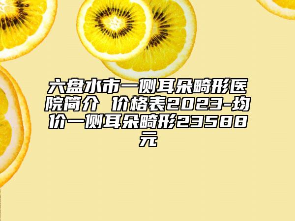 六盘水市一侧耳朵畸形医院简介 价格表2023-均价一侧耳朵畸形23588元