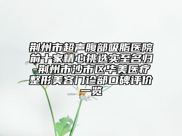 荆州市超声腹部吸脂医院前十家精心挑选实至名归-荆州市沙市区华美医疗整形美容门诊部口碑评价一览