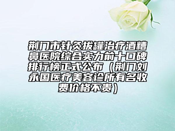 荆门市针灸拔罐治疗酒糟鼻医院综合实力前十口碑排行榜正式公布（荆门刘永国医疗美容诊所有名收费价格不贵）