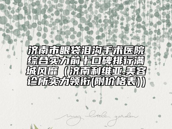 济南市眼袋泪沟手术医院综合实力前十口碑排行满城风靡（济南利维亚.美容诊所实力领衔(附价格表)）