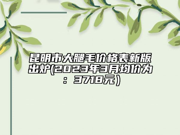 昆明市大腿毛价格表新版出炉(2023年3月均价为：3718元）