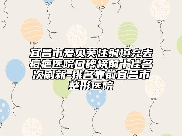 宜昌市爱贝芙注射填充去痘疤医院口碑榜前十佳名次刷新-排名靠前宜昌市整形医院