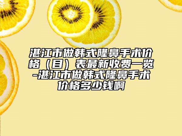 湛江市做韩式隆鼻手术价格（目）表最新收费一览-湛江市做韩式隆鼻手术价格多少钱啊