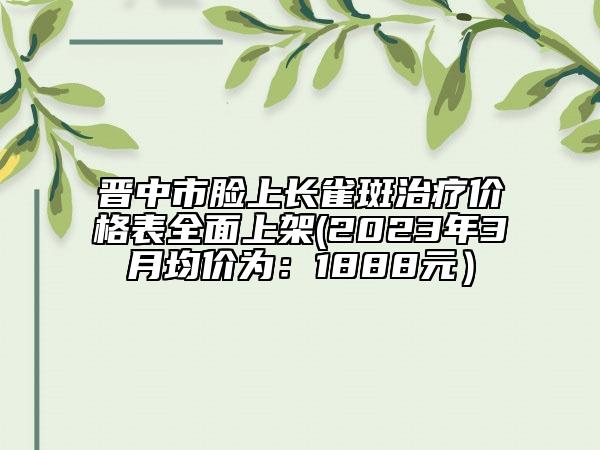 晋中市脸上长雀斑治疗价格表全面上架(2023年3月均价为：1888元）