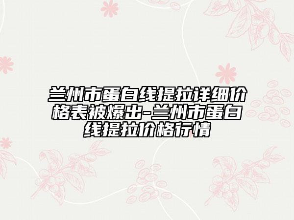 兰州市蛋白线提拉详细价格表被爆出-兰州市蛋白线提拉价格行情